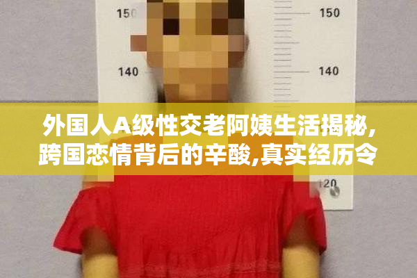 外国人A级性交老阿姨生活揭秘,跨国恋情背后的辛酸,真实经历令人