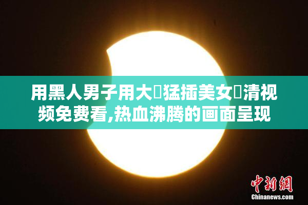 用黑人男子用大屌猛插美女髙清视频免费看,热血沸腾的画面呈现