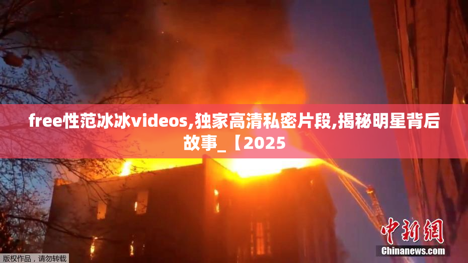 free性范冰冰videos,独家高清私密片段,揭秘明星背后故事_【2025