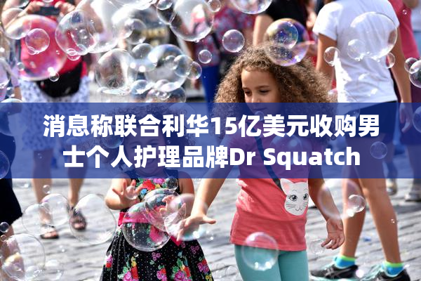消息称联合利华15亿美元收购男士个人护理品牌Dr Squatch