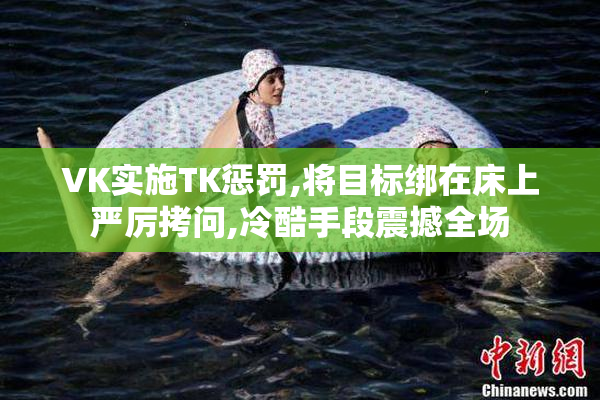 VK实施TK惩罚,将目标绑在床上严厉拷问,冷酷手段震撼全场