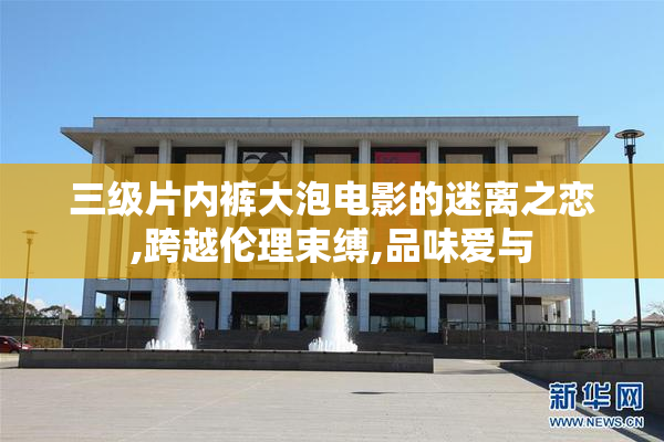 三级片内裤大泡电影的迷离之恋,跨越伦理束缚,品味爱与