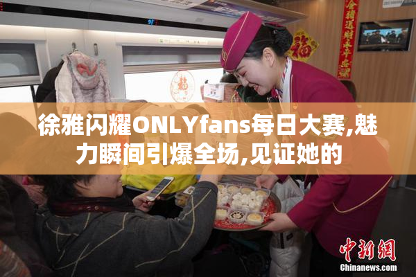 徐雅闪耀ONLYfans每日大赛,魅力瞬间引爆全场,见证她的
