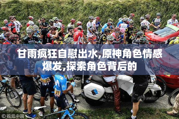 甘雨疯狂自慰出水,原神角色情感爆发,探索角色背后的