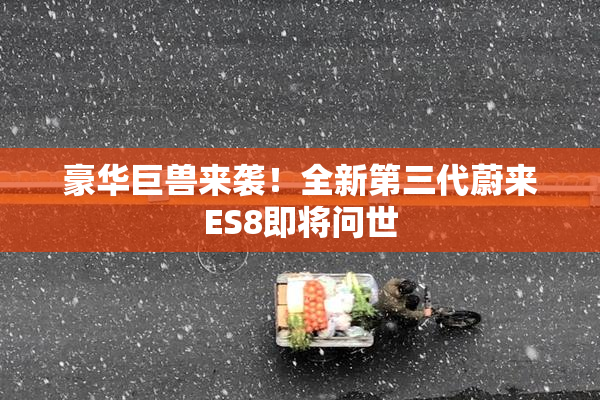 豪华巨兽来袭！全新第三代蔚来ES8即将问世
