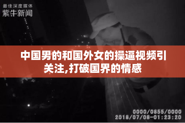 中国男的和国外女的操逼视频引关注,打破国界的情感