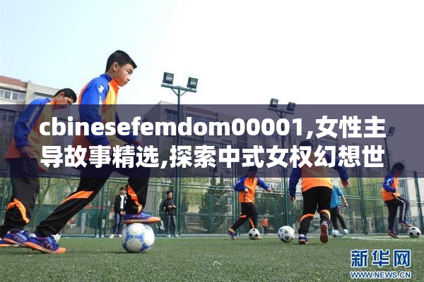 cbinesefemdom00001,女性主导故事精选,探索中式女权幻想世界