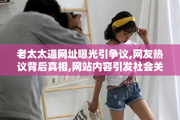 老太太逼网址曝光引争议,网友热议背后真相,网站内容引发社会关注