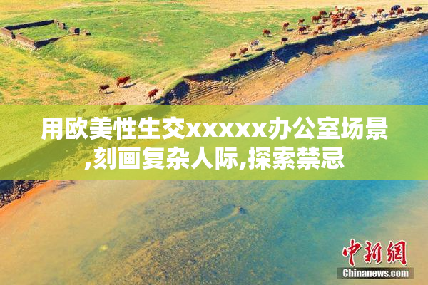 用欧美性生交xxxxx办公室场景,刻画复杂人际,探索禁忌