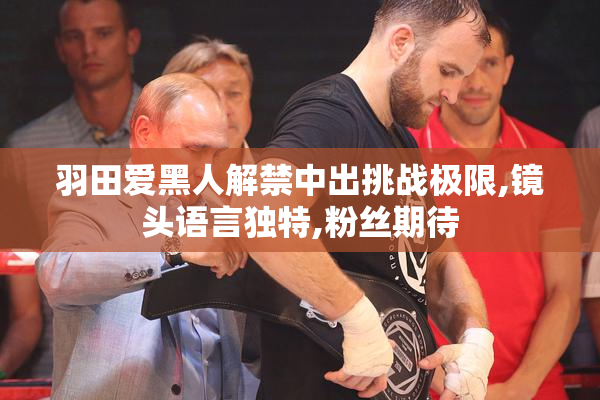 羽田爱黑人解禁中出挑战极限,镜头语言独特,粉丝期待