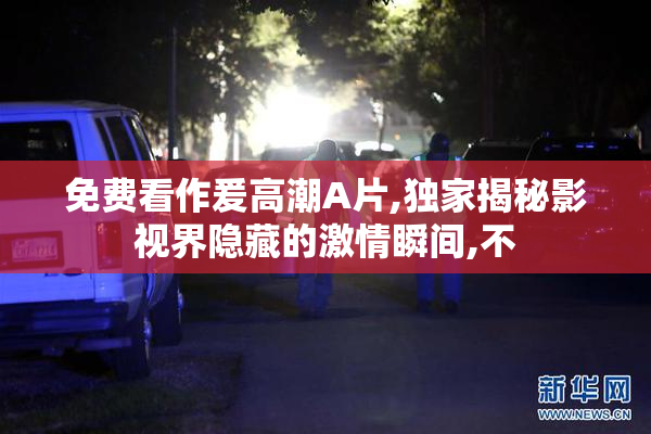 免费看作爰高潮A片,独家揭秘影视界隐藏的激情瞬间,不