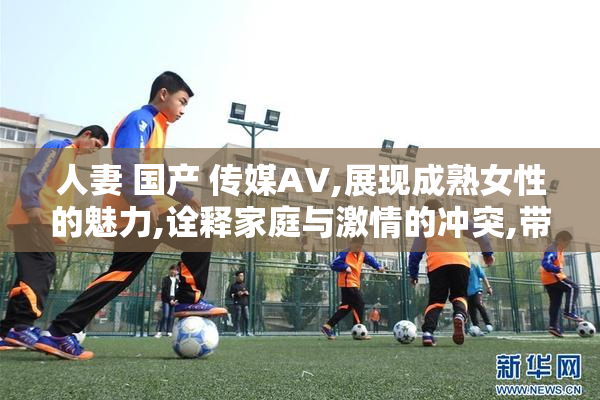 人妻 国产 传媒AV,展现成熟女性的魅力,诠释家庭与激情的冲突,带你