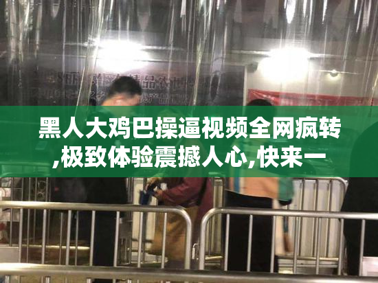 黑人大鸡巴操逼视频全网疯转,极致体验震撼人心,快来一