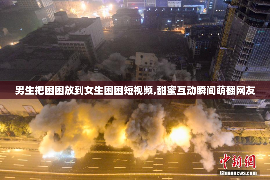 男生把困困放到女生困困短视频,甜蜜互动瞬间萌翻网友