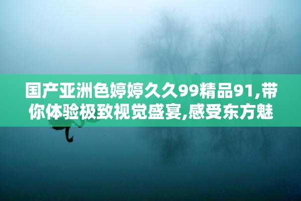 国产亚洲色婷婷久久99精品91,带你体验极致视觉盛宴,感受东方魅力