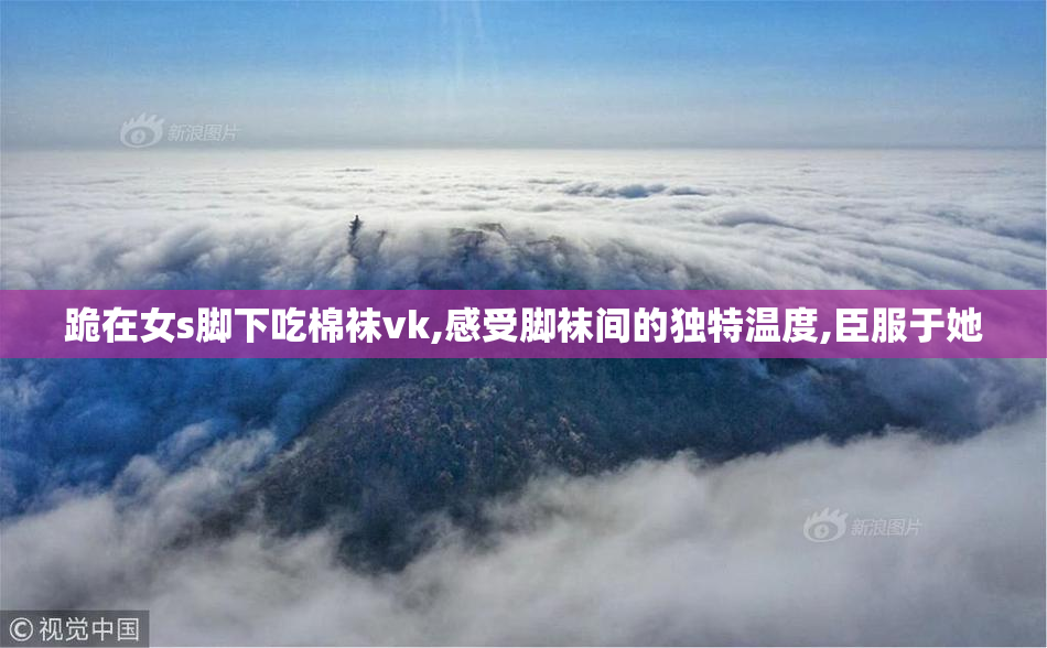 跪在女s脚下吃棉袜vk,感受脚袜间的独特温度,臣服于她