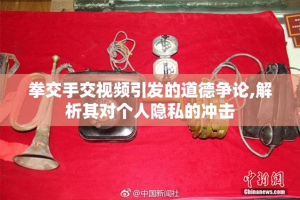 拳交手交视频引发的道德争论,解析其对个人隐私的冲击