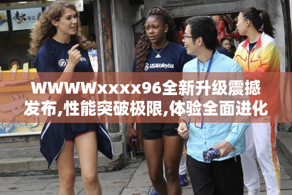 WWWWxxxx96全新升级震撼发布,性能突破极限,体验全面进化,引领科技