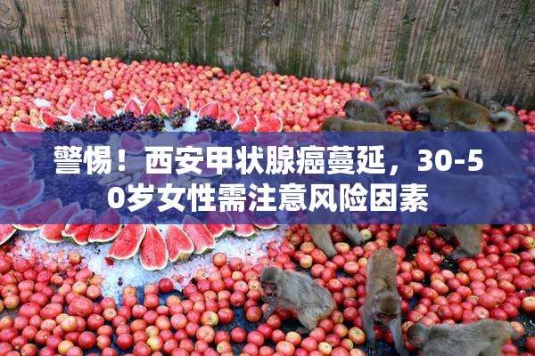 警惕！西安甲状腺癌蔓延，30-50岁女性需注意风险因素