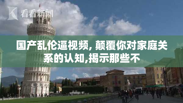 国产乱伦逼视频, 颠覆你对家庭关系的认知,揭示那些不