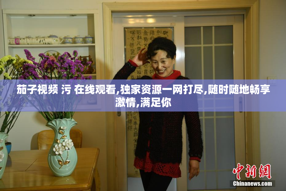茄子视频 污 在线观看,独家资源一网打尽,随时随地畅享激情,满足你