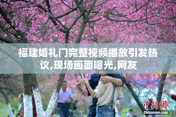 福建婚礼门完整视频播放引发热议,现场画面曝光,网友