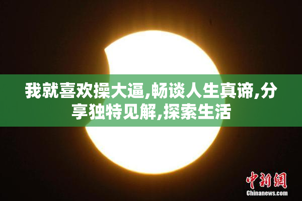 我就喜欢操大逼,畅谈人生真谛,分享独特见解,探索生活