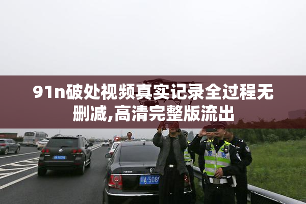 91n破处视频真实记录全过程无删减,高清完整版流出
