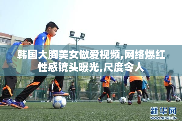 韩国大胸美女做爱视频,网络爆红性感镜头曝光,尺度令人