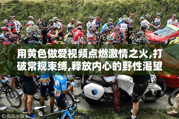 用黄色做爱视频点燃激情之火,打破常规束缚,释放内心的野性渴望