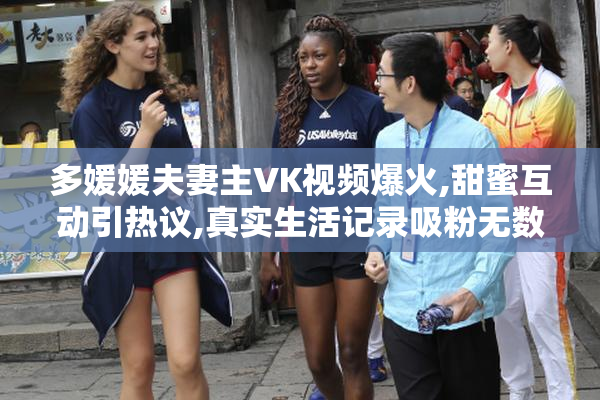 多媛媛夫妻主VK视频爆火,甜蜜互动引热议,真实生活记录吸粉无数