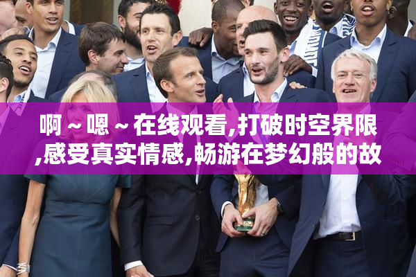 啊～嗯～在线观看,打破时空界限,感受真实情感,畅游在梦幻般的故事