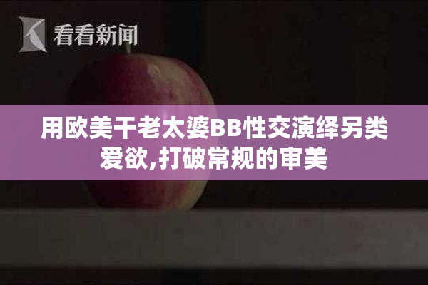 用欧美干老太婆BB性交演绎另类爱欲,打破常规的审美