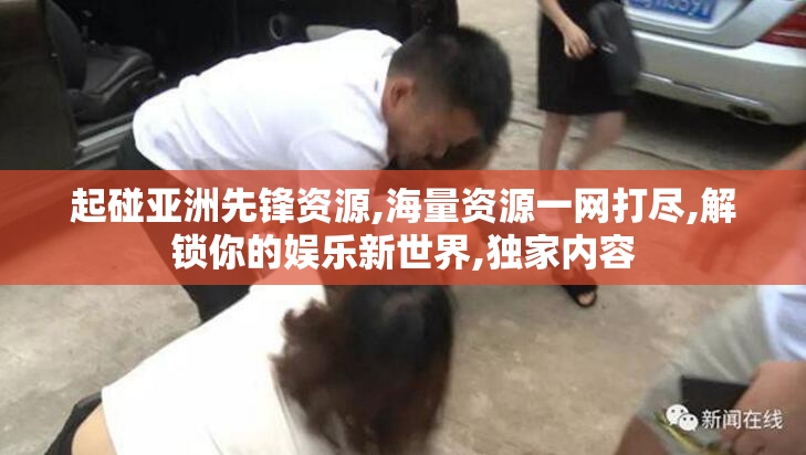 起碰亚洲先锋资源,海量资源一网打尽,解锁你的娱乐新世界,独家内容