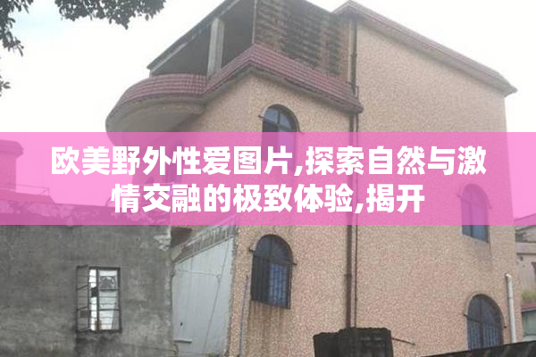 欧美野外性爱图片,探索自然与激情交融的极致体验,揭开
