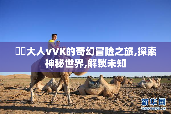 芃芃大人vVK的奇幻冒险之旅,探索神秘世界,解锁未知