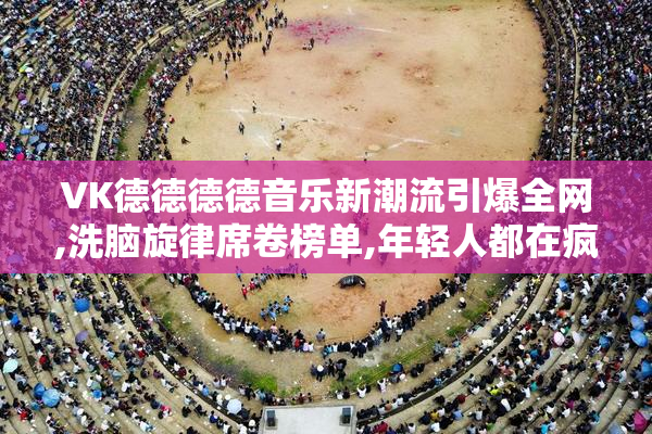 VK德德德德音乐新潮流引爆全网,洗脑旋律席卷榜单,年轻人都在疯狂