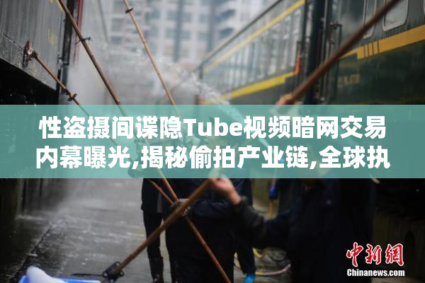 性盗摄间谍隐Tube视频暗网交易内幕曝光,揭秘偷拍产业链,全球执法