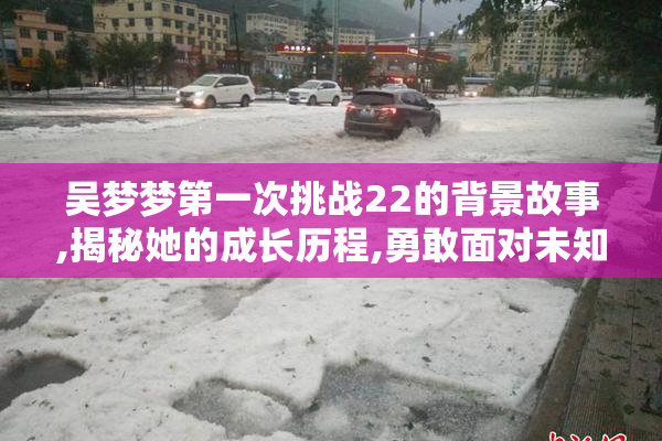 吴梦梦第一次挑战22的背景故事,揭秘她的成长历程,勇敢面对未知挑战
