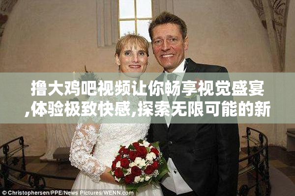 撸大鸡吧视频让你畅享视觉盛宴,体验极致快感,探索无限可能的新
