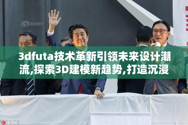 3dfuta技术革新引领未来设计潮流,探索3D建模新趋势,打造沉浸式