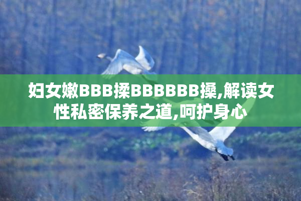 妇女嫩BBB揉BBBBBB搡,解读女性私密保养之道,呵护身心