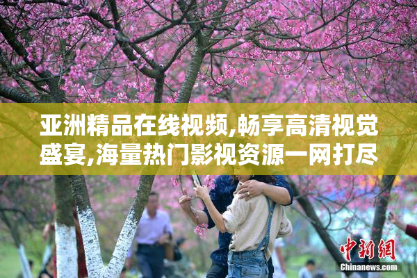 亚洲精品在线视频,畅享高清视觉盛宴,海量热门影视资源一网打尽
