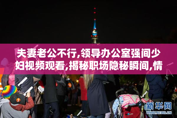 夫妻老公不行,领导办公室强间少妇视频观看,揭秘职场隐秘瞬间,情感