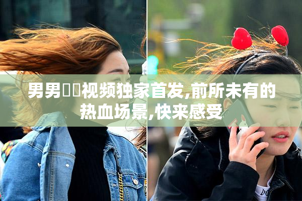 男男肏屄视频独家首发,前所未有的热血场景,快来感受