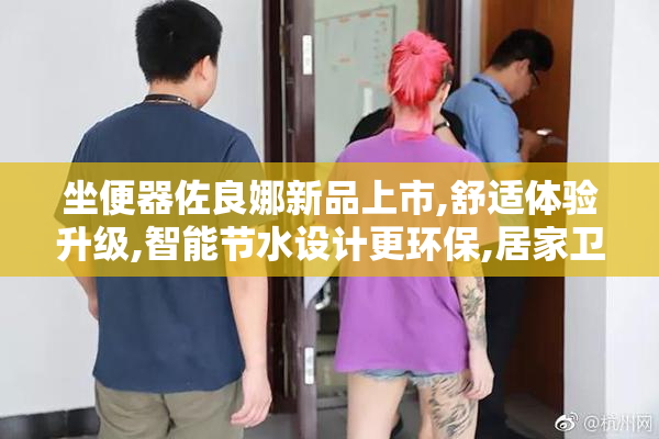 坐便器佐良娜新品上市,舒适体验升级,智能节水设计更环保,居家卫浴