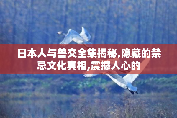 日本人与兽交全集揭秘,隐藏的禁忌文化真相,震撼人心的