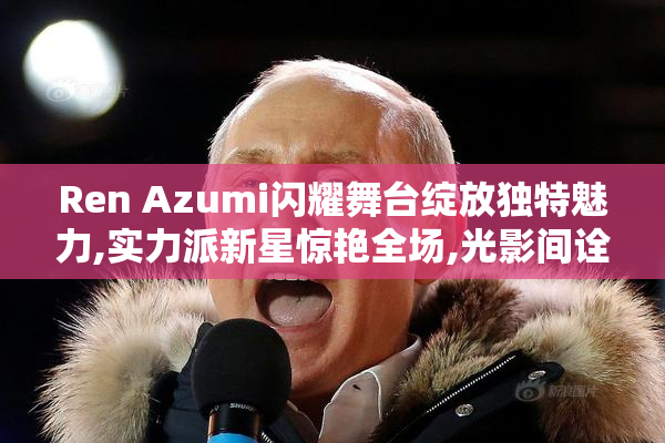 Ren Azumi闪耀舞台绽放独特魅力,实力派新星惊艳全场,光影间诠释