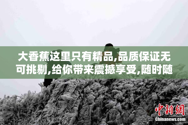 大香蕉这里只有精品,品质保证无可挑剔,给你带来震撼享受,随时随地
