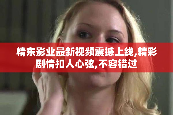 精东影业最新视频震撼上线,精彩剧情扣人心弦,不容错过